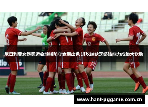 尼日利亚女足奥运会顽强防守表现出色 进攻端缺乏终结能力成最大软肋 尼日利亚女足奥运会顽强防守表现出色 进攻端缺乏终结能力成最大软肋